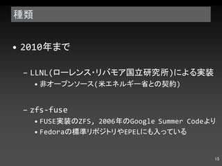 種類 2010 年まで LLNL( ローレンス・リバモア国立研究所 ) による実装 非オープンソース ( 米エネルギー省との契約 ) zfs-fuse FUSE 実装の ZFS, 2006 年の Google Summer Code より Fedora の標準リポジトリや EPEL にも入っている 