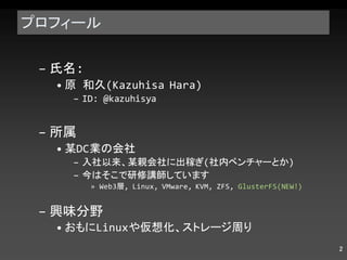 プロフィール 氏名 : 原 和久 (Kazuhisa Hara) ID: @kazuhisya 所属 某 DC 業の会社 入社以来、某親会社に出稼ぎ ( 社内ベンチャーとか ) 今はそこで研修講師しています Web3 層 , Linux, VMware, KVM, ZFS,  GlusterFS(NEW!) 興味分野 おもに Linux や仮想化、ストレージ周り 