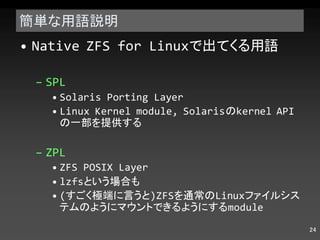 簡単な用語説明 Native ZFS for Linux で出てくる用語 SPL Solaris Porting Layer Linux Kernel module, Solaris の kernel API の一部を提供する ZPL ZFS POSIX Layer lzfs という場合も ( すごく極端に言うと )ZFS を通常の Linux ファイルシステムのようにマウントできるようにする module 