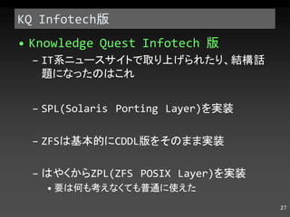 KQ Infotech 版 Knowledge Quest Infotech  版 IT 系ニュースサイトで取り上げられたり、結構話題になったのはこれ SPL(Solaris Porting Layer) を実装 ZFS は基本的に CDDL 版をそのまま実装 はやくから ZPL(ZFS POSIX Layer) を実装 要は何も考えなくても普通に使えた 