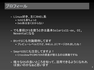 プロフィール Linux 好き、主に RHEL 系 SUSE も昔ちょっと Deb 系は全く分からない でも普段 ZFS を使うときは基本 Solaris11-ex, OI, Nexenta になる BtrFS にも勿論期待してます プレビューレベルだけど、 RHEL6.2 にマージされましたね！ SmartOS にも注目してますよ！ Crossbow や COMSTAR の資産が使えるのは素敵ですね 様々な OS の良いところを知って、活用できるようになれれば良いのかなぁと思います 