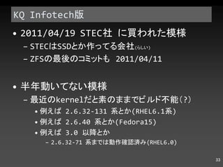 KQ Infotech 版 2011/04/19 STEC 社 に買われた模様 STEC は SSD とか作ってる会社 ( らしい ) ZFS の最後のコミットも  2011/04/11 半年動いてない模様 最近の kernel だと素のままでビルド不能（ ? ） 例えば  2.6.32-131  系とか (RHEL6.1 系 ) 例えば  2.6.40  系とか (Fedora15) 例えば  3.0  以降とか 2.6.32-71  系までは動作確認済み (RHEL6.0) 