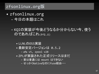 zfsonlinux.org 版 zfsonlinux.org 今日の本題はこれ KQI の実装が今後どうなるか分からない今、使うのであればこれ ( かな、と ) LLNL の OSS 実装 最新安定バージョンは  0.5.2 ｚｆｓ  v5, zpool v28 ZPL が実装された正式リリースはまだ 要は普通には  mount  はできない せっかく Native なのに fuse 経由・・・ 