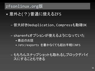 zfsonlinux.org 版 意外と ( ？ ) 普通に使える ZFS 皆大好き Deduplication 、 Compress も動確 OK sharenfs オプションが使えるようになっていた 最近のお話 /etc/exports  を書かなくても超お手軽に NFS もちろんスナップショットも取れるしブロックデバイスにすることもできる 
