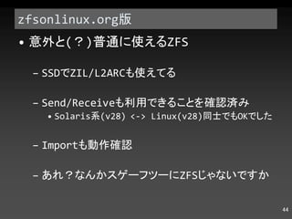 zfsonlinux.org 版 意外と ( ？ ) 普通に使える ZFS SSD で ZIL/L2ARC も使えてる Send/Receive も利用できることを確認済み Solaris 系 (v28) <-> Linux(v28) 同士でも OK でした Import も動作確認 あれ？なんかスゲーフツーに ZFS じゃないですか 