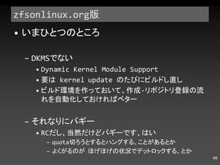 zfsonlinux.org 版 いまひとつのところ DKMS でない Dynamic Kernel Module Support 要は  kernel update  のたびにビルドし直し ビルド環境を作っておいて、作成 - リポジトリ登録の流れを自動化しておければベター それなりにバギー RC だし、当然だけどバギーです、はい quota 切ろうとするとハングする、ことがあるとか よくがるのが ほげほげの状況でデットロックする、とか 