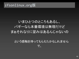 zfsonlinux.org 版 いまひとつのところもあるし、 バギーなら本番環境は無理だけど まぁそれなりに望みはあるんじゃないの という感触を持ってもらえたかもしれません で、 