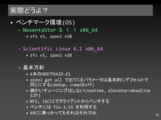 実際どうよ？ ベンチマーク環境 (OS) NexentaStor  ３．１．１  x86_64 zfs v5, zpool v28 Scientific Linux 6.1 x86_64 zfs v5, zpool v28 基本方針 4 本の HDD で RAID-Z1 zpool get all  で出てくるパラメータは基本的にデフォルトで同じにする (dedup, comp は off) 細かいチューニングはしない (noatime, elevator=deadline とか ) NFS, iSCSI でクライアントからベンチする ベンチには  fio 1.55  を利用する ARC に乗っかってもそれはそれで OK 