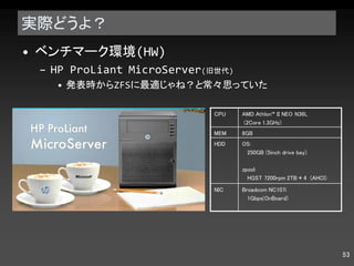 実際どうよ？ ベンチマーク環境 (HW) HP ProLiant MicroServer ( 旧世代 ) 発表時から ZFS に最適じゃね？と常々思っていた CPU AMD Athlon™ II NEO N36L (2Core 1.3GHz)  MEM 8GB HDD OS: 250GB (5inch drive bay) zpool: HGST 7200rpm 2TB * 4  (AHCI) NIC Broadcom NC107i  1Gbps(OnBoard) 
