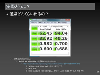 実際どうよ？ 通常どんくらい出るの？ 参考 : INTERNET Watch 第 415 回： HP MicroServer で作る最強ホームサーバー http://internet.watch.impress.co.jp/docs/column/shimizu/20101109_405588.html Windows Home Server (Vail - 2011) 　 NTFS (???) MEM: 4GB HDD: SAMSUNG HD204UI 5400rpm 2TB * 5 (AHCI RAID0  ???  Soft RAID ???) 