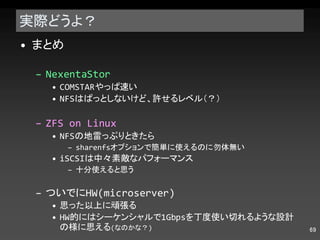 実際どうよ？ まとめ NexentaStor COMSTAR やっぱ速い NFS はぱっとしないけど、許せるレベル（？） ZFS on Linux NFS の地雷っぷりときたら sharenfs オプションで簡単に使えるのに勿体無い iSCSI は中々素敵なパフォーマンス 十分使えると思う ついでに HW(microserver) 思った以上に頑張る HW 的にはシーケンシャルで 1Gbps を丁度使い切れるような設計の様に思える ( なのかな？ ) 