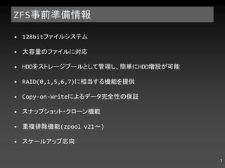 ZFS 事前準備情報 128bit ファイルシステム 大容量のファイルに対応 HDD をストレージプールとして管理し、簡単に HDD 増設が可能 RAID(0,1,5,6,7) に相当する機能を提供 Copy-on-Write によるデータ完全性の保証 スナップショット・クローン機能 重複排除機能 (zpool v21 ～ ) スケールアップ志向 
