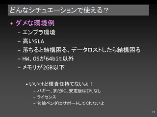 どんなシチュエーションで使える？ ダメな環境例 エンプラ環境 高い SLA 落ちると結構困る、データロストしたら結構困る HW 、 OS が 64bit 以外 メモリが 2GB 以下 いいけど僕責任持てないよ！ バギー、まだ RC 、安定版は ZPL なし ライセンス 勿論ベンダはサポートしてくれないよ 