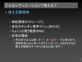 どんなシチュエーションで使える？ 使える環境例 検証環境のストレージに 会社のオレオレ専用マシン ( あれば ) ちょこっと使う程度の NAS 自宅の環境 今日来てる人は皆  ぎーく  か  はかー  だと思うので、皆様自宅 Lab に余ってるマシンや、 FC 、 10GE などなど使える物資はすべからくあると思います！ 