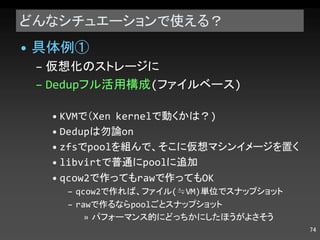 どんなシチュエーションで使える？ 具体例➀ 仮想化のストレージに Dedup フル活用構成 ( ファイルベース ) KVM で（ Xen kernel で動くかは？ ) Dedup は勿論 on zfs で pool を組んで、そこに仮想マシンイメージを置く libvirt で普通に pool に追加 qcow2 で作っても raw で作っても OK qcow2 で作れば、ファイル (≒VM) 単位でスナップショット raw で作るなら pool ごとスナップショット パフォーマンス的にどっちかにしたほうがよさそう 