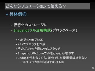 どんなシチュエーションで使える？ 具体例② 仮想化のストレージに Snapshot フル活用構成 ( ブロックベース ) KVM でも Xen でも OK zfs でブロックを作成 そのブロックを直に VM にアタッチ Snapshot の clone で VM をどんどん増やす Dedup を使わなくても、差分でしか使用量は増えない virt-zfs 方式で iSCSI で渡しても OK 