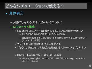 どんなシチュエーションで使える？ 具体例③ 分散ファイルシステムのバックエンドに GlusterFS 構成 GlusterFS は、ノード数を増やしてもリニアに性能が伸びない ストライプの場合ある程度上げることもできる 現段階ではストライプと分散モードを同時に使用することができない (3.3.x  より解禁 ) 各ノード自体の性能を上げる必要がある バックエンドを ZFS にすれば、性能的にもスケールアップしやすい HOWTO: GlusterFS + ZFS on Linux http://www.gluster.com/2011/08/29/howto-glusterfs-zfs-on-linux/ 