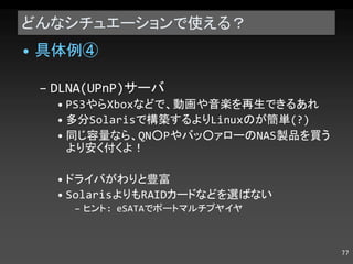 どんなシチュエーションで使える？ 具体例④ DLNA(UPnP) サーバ PS3 やら Xbox などで、動画や音楽を再生できるあれ 多分 Solaris で構築するより Linux のが簡単 (?) 同じ容量なら、 QN○P やバッ○ァローの NAS 製品を買うより安く付くよ！ ドライバがわりと豊富 Solaris よりも RAID カードなどを選ばない ヒント : eSATA でポートマルチプライヤ 
