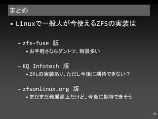 まとめ Linux で一般人が今使える ZFS の実装は zfs-fuse  版 お手軽さならダントツ、制限多い KQ Infotech  版 ZPL の実装あり、ただし今後に期待できない？ zfsonlinux.org  版 まだまだ発展途上だけど、今後に期待できそう 