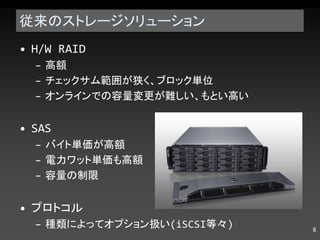 従来のストレージソリューション H/W RAID 高額 チェックサム範囲が狭く、ブロック単位 オンラインでの容量変更が難しい、もとい高い SAS バイト単価が高額 電力ワット単価も高額 容量の制限 プロトコル 種類によってオプション扱い (iSCSI 等々 ) 