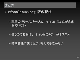 まとめ zfsonlinux.org  版の現状 現行のリリースバージョン  0.5.x  は zpl が含まれていない 使うのであれば、  0.6.0( の RC)  がオススメ 結構普通に使えるが、転んでも泣かない 