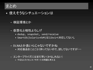 まとめ 使えそうなシチュエーションは 検証環境とか 仮想化と相性よろしげ dedup, snapshot, send/receive SmartOS(Solaris+KVM) は libvirt 対応してないし DLNA とか良いんじゃないですかね 対応製品をことごとく持ってないので、試してないですが・・・ エンタープライズにはまだ早い（かもしれない） やるならライセンス・サポートの問題も考える 