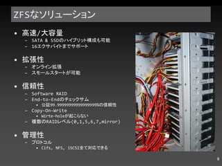 ZFS なソリューション 高速 / 大容量 SATA & SSD のハイブリット構成も可能 16 エクサバイトまでサポート 拡張性 オンライン拡張 スモールスタートが可能 信頼性 Software RAID End-to-End のチェックサム 公証 99.99999999999999999% の信頼性 Copy-On-Write Wirte-hole が起こらない 複数の RAID レベル (0,1,5,6,7,mirror) 管理性 プロトコル Cifs, NFS, iSCSI 全て対応できる 