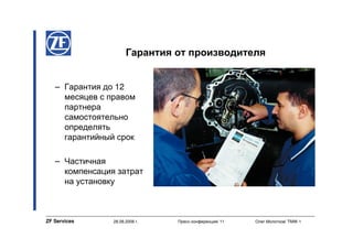 Гарантия от производителя


   – Гарантия до 12
     месяцев с правом
     партнера
     самостоятельно
     определять
     гарантийный срок

   – Частичная
     компенсация затрат
     на установку



ZF Services     28.08.2008 г.   Пресс-конференция/ 11   Олег Молотков/ TMW-1
 