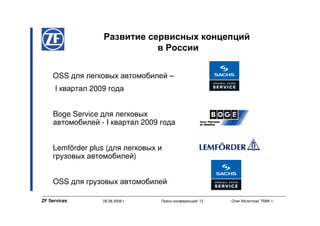 Развитие сервисных концепций
                             в России


    OSS для легковых автомобилей –
     I квартал 2009 года


    Boge Service для легковых
    автомобилей - I квартал 2009 года


    Lemförder plus (для легковых и
    грузовых автомобилей)


    OSS для грузовых автомобилей

ZF Services       28.08.2008 г.   Пресс-конференция/ 12   Олег Молотков/ TMW-1
 