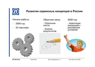 Развитие сервисных концепций в России

Начало работы:                    Обратная связь:            2008 год:
-   2006 год                      - Опросные                 - Адаптация
                                  листы                      концепций к
-   23 партнера                                              российским
                                  - Анализ                   условиям
                                  результатов




ZF Services       28.08.2008 г.      Пресс-конференция/ 13   Олег Молотков/ TMW-1
 