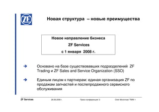 Новая структура – новые преимущества



                     Новое направление бизнеса
                                     ZF Services
                                 с 1 января 2008 г.


              Основано на базе существовавших подразделений ZF
              Trading и ZF Sales and Service Organization (SSO)

              Единым лицом к партнерам: единая организация ZF по
              продажам запчастей и послепродажного сервисного
              обслуживания

ZF Services          28.08.2008 г.         Пресс-конференция/ 3   Олег Молотков/ TMW-1
 