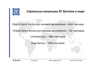 Сервисные концепции ZF Services в мире



Original Sachs Service для легковых автомобилей – 8494 партнера

Original Sachs Service для грузовых автомобилей – 739 партнеров

                Lemförder plus – 1885 партнеров

                 Boge Service – 1849 партнеров




ZF Services     28.08.2008 г.   Пресс-конференция/ 6   Олег Молотков/ TMW-1
 