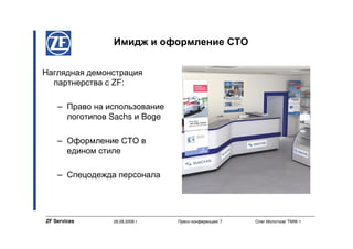 Имидж и оформление СТО

Наглядная демонстрация
  партнерства с ZF:

    – Право на использование
      логотипов Sachs и Boge

    – Оформление СТО в
      едином стиле

    – Спецодежда персонала




ZF Services     28.08.2008 г.   Пресс-конференция/ 7   Олег Молотков/ TMW-1
 