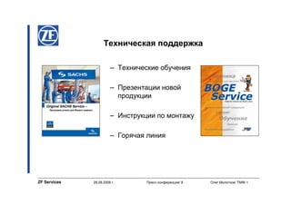Техническая поддержка

                        – Технические обучения

                        – Презентации новой
                          продукции

                        – Инструкции по монтажу

                        – Горячая линия




ZF Services   28.08.2008 г.       Пресс-конференция/ 8   Олег Молотков/ TMW-1
 