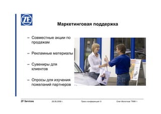 Маркетинговая поддержка

     – Совместные акции по
       продажам

     – Рекламные материалы

     – Сувениры для
       клиентов

     – Опросы для изучения
       пожеланий партнеров



ZF Services     28.08.2008 г.   Пресс-конференция/ 9   Олег Молотков/ TMW-1
 