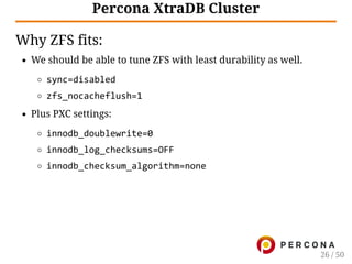 Percona XtraDB Cluster
Why ZFS fits:
We should be able to tune ZFS with least durability as well.
sync=disabled
zfs_nocacheflush=1
Plus PXC settings:
innodb_doublewrite=0
innodb_log_checksums=OFF
innodb_checksum_algorithm=none
26 / 50
 