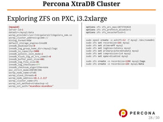 [mysqld]
server‑id=1
datadir=/mysql/data
wsrep_provider=/usr/lib/galera3/libgalera_smm.so
wsrep_cluster_address=gcomm://
binlog_format=ROW
default_storage_engine=InnoDB
innodb_doublewrite=0
innodb_log_group_home_dir=/mysql/logs
innodb_io_capacity=5000
innodb_autoinc_lock_mode=2
innodb_flush_log_at_trx_commit=0
innodb_buffer_pool_size=48G
innodb_log_file_size=8G
innodb_log_checksums=OFF
innodb_checksum_algorithm=none
pxc_strict_mode=ENFORCING
wsrep_node_name=zfs01
wsrep_slave_threads=8
wsrep_node_address=10.1.2.117
wsrep_cluster_name=zfs
wsrep_sst_method=xtrabackup‑v2
wsrep_sst_auth="msandbox:msandbox"
options zfs zfs_arc_max=1073741824
options zfs zfs_prefetch_disable=1
options zfs zfs_nocacheflush=1
sudo zpool create ‑o ashift=12 ‑f mysql /dev/nvme0n1
sudo zfs set recordsize=16k mysql
sudo zfs set atime=off mysql
sudo zfs set logbias=latency mysql
sudo zfs set primarycache=metadata mysql
sudo zfs set compression=lz4 mysql
sudo zfs set sync=disabled mysql
sudo zfs create ‑o recordsize=128K mysql/logs
sudo zfs create ‑o recordsize=16K mysql/data
Percona XtraDB Cluster
Exploring ZFS on PXC, i3.2xlarge
28 / 50
 