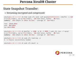 Percona XtraDB Cluster
State Snapshot Transfer:
Streaming encrypted and compressed:
ubuntu@ip‑10‑1‑2‑126:~$ mbuffer ‑s 128k ‑m 1G ‑I 9999 | sudo zfs recv ‑F mysql
in @ 77.9 MiB/s, out @ 77.9 MiB/s,  156 GiB total, buffer   0% full
summary:  156 GiByte in 23min 24.7sec ‑ average of  114 MiB/s
ubuntu@ip‑10‑1‑2‑126:~$ sudo zfs load‑key ‑a
2 / 2 key(s) successfully loaded
ubuntu@ip‑10‑1‑2‑126:~$ sudo zfs mount ‑a
ubuntu@ip‑10‑1‑2‑117:~$ time sudo zfs send ‑wcR mysql@201804192210 | mbuffer ‑s 128
in @ 22.2 MiB/s, out @ 76.4 MiB/s,  156 GiB total, buffer   0% full
summary:  156 GiByte in 23min 22.1sec ‑ average of  114 MiB/s
real  23m24.961s
user  0m9.052s
sys 6m39.036s
32 / 50
 