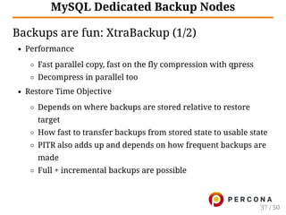 MySQL Dedicated Backup Nodes
Backups are fun: XtraBackup (1/2)
Performance
Fast parallel copy, fast on the fly compression with qpress
Decompress in parallel too
Restore Time Objective
Depends on where backups are stored relative to restore
target
How fast to transfer backups from stored state to usable state
PITR also adds up and depends on how frequent backups are
made
Full + incremental backups are possible
37 / 50
 