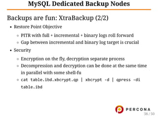 MySQL Dedicated Backup Nodes
Backups are fun: XtraBackup (2/2)
Restore Point Objective
PITR with full + incremental + binary logs roll forward
Gap between incremental and binary log target is crucial
Security
Encryption on the fly, decryption separate process
Decompression and decryption can be done at the same time
in parallel with some shell-fu
cat table.ibd.xbcrypt.qp | xbcrypt ‑d | qpress ‑di
table.ibd
38 / 50
 