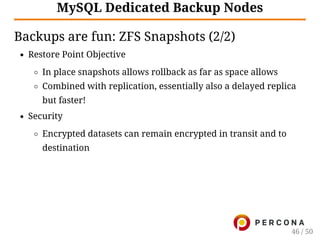MySQL Dedicated Backup Nodes
Backups are fun: ZFS Snapshots (2/2)
Restore Point Objective
In place snapshots allows rollback as far as space allows
Combined with replication, essentially also a delayed replica
but faster!
Security
Encrypted datasets can remain encrypted in transit and to
destination
46 / 50
 