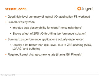 iostat, cont.
mysql_pid_fslatency.d

For so LITTLE visibility

syscall with
fi_fs == zfs

Process

This leaves many perf issues unsolved
User-Land
Kernel
VFS

zioslower.d
spasync.d
metaslab_free.d
arcstat.pl
arcaccess.d

ZFS

Syscall
Interface
vfsstat

...
iostacks.d

Block Device Interface

kernel drivers as needed
see DTrace book chap 4

Disks

iostat
iosnoop

 