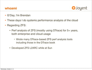 whoami

•
•
•

G’Day, I’m Brendan
These days I do systems performance analysis of the cloud
Regarding ZFS:

•

Perf analysis of ZFS (mostly using DTrace) for 5+ years,
both enterprise and cloud usage

•
•

Wrote many DTrace-based ZFS perf analysis tools
including those in the DTrace book

Developed ZFS L2ARC while at Sun

 