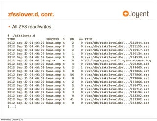 zfsslower.d

•

ZFS reads/writes slower than 10 ms:

# ./zfsslower.d 10
TIME
2012 Sep 30 04:56:22
2012 Sep 30 04:56:23
2012 Sep 30 04:56:24
2012 Sep 30 04:56:24
2012 Sep 30 04:56:25
2012 Sep 30 04:56:25
2012 Sep 30 04:56:25
2012 Sep 30 04:56:26
2012 Sep 30 04:56:26
2012 Sep 30 04:56:27
[...]

•

PROCESS
beam.smp
beam.smp
beam.smp
beam.smp
beam.smp
beam.smp
beam.smp
cat
beam.smp
beam.smp

D
R
R
R
R
R
R
R
R
R
R

KB
2
4
3
2
0
2
2
5
2
2

ms
12
15
11
12
21
18
13
10
11
12

FILE
/var/db/riak/leveldb/.../205788.sst
/var/db/riak/leveldb/.../152831.sst
/var/db/riak/leveldb/.../220432.sst
/var/db/riak/leveldb/.../208619.sst
/var/db/riak/leveldb/.../210710.sst
/var/db/riak/leveldb/.../217757.sst
/var/db/riak/leveldb/.../191942.sst
/db/run/beam.smp.pid
/var/db/riak/leveldb/.../220389.sst
/var/db/riak/leveldb/.../186749.sst

Traces at VFS level to show the true application suffered I/O time

•

allows immediate conﬁrm/deny of FS (incl. disk) based issue

 