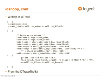 zfsslower.d, cont.

•

Traces VFS/ZFS interface (kernel)
from usr/src/uts/common/fs/zfs/zfs_vnops.c:
/*
* Regular file vnode operations template
*/
vnodeops_t *zfs_fvnodeops;
const fs_operation_def_t zfs_fvnodeops_template[] = {
VOPNAME_OPEN,
{ .vop_open = zfs_open },
VOPNAME_CLOSE,
{ .vop_close = zfs_close },
VOPNAME_READ,
{ .vop_read = zfs_read },
VOPNAME_WRITE,
{ .vop_write = zfs_write },
VOPNAME_IOCTL,
{ .vop_ioctl = zfs_ioctl },
VOPNAME_GETATTR,
{ .vop_getattr = zfs_getattr },
[...]

 