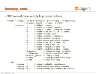 iosnoop

•

Traces block-device-level I/O:
# ./iosnoop
UID
PID
103 5891
103 5891
103 5891
103 5891
103 5891
[...]

•

D
BLOCK
SIZE
R 238517878 131072
R 544800120 131072
R 286317766 131072
R 74515841 131072
R 98341339 131072

COMM
beam.smp
beam.smp
beam.smp
beam.smp
beam.smp

PATHNAME
none
none
none
none
none

Has many options:
# ./iosnoop -Dots
STIME(us)
TIME(us)
787809430864
787809435385
787809472876
787809478812
787809479681
787809483470
787809484451
787809490703
787809489555
787809497167
787809491122
787809498010
[...]

DELTA(us)
4520
5935
3788
6251
7611
6888

DTIME(us)
4539
5955
3809
6266
6463
842

UID
103
103
103
103
103
103

PID
5891
5891
5891
5891
5891
5891

D
R
R
R
R
R
R

BLOCK
128302372
143783200
84913822
14964144
283398320
288468148

SIZE
131072
131072
131072
131072
131072
131072

COMM
beam.smp
beam.smp
beam.smp
beam.smp
beam.smp
beam.smp

PATHNAME
none
none
none
none
none
none

 