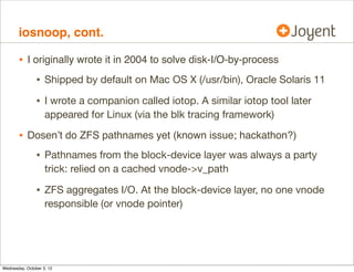 iosnoop, cont.

•

Written in DTrace
[...]
io:genunix::done
/start_time[args[0]-b_edev, args[0]-b_blkno]/
{
[...]
/* fetch entry values */
this-dev = args[0]-b_edev;
this-blk = args[0]-b_blkno;
this-suid = start_uid[this-dev, this-blk];
this-spid = start_pid[this-dev, this-blk];
this-sppid = start_ppid[this-dev, this-blk];
self-sargs = (int)start_args[this-dev, this-blk] == 0 ?
 : start_args[this-dev, this-blk];
self-scomm = start_comm[this-dev, this-blk];
[...]
printf(%5d %5d %1s %8d %6d ,
this-suid, this-spid, args[0]-b_flags  B_READ ? R : W,
args[0]-b_blkno, args[0]-b_bcount);
[...]

•

From the DTraceToolkit

 
