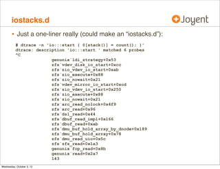 iosnoop, cont.

•

I originally wrote it in 2004 to solve disk-I/O-by-process

•
•
•

Shipped by default on Mac OS X (/usr/bin), Oracle Solaris 11
I wrote a companion called iotop. A similar iotop tool later
appeared for Linux (via the blk tracing framework)

Dosen’t do ZFS pathnames yet (known issue; hackathon?)

•

Pathnames from the block-device layer was always a party
trick: relied on a cached vnode-v_path

•

ZFS aggregates I/O. At the block-device layer, no one vnode
responsible (or vnode pointer)

 