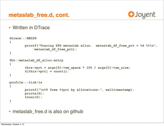iostacks.d, cont.

•

Can identify the reason for disk I/O

•
•

including unexplained additional I/O from ZFS

Times it doesn’t work (ZIO pipeline task pool), can try a similar
one-liner from fbt::zio_create:entry, for the stack trace from the
creation of all ZIO.

 