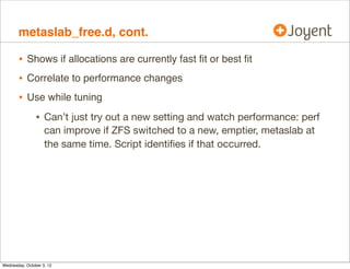 metaslab_free.d

•

Traces ZFS metaslab details:
# ./metaslab_free.d
Tracing ZFS metaslab alloc.

metaslab_df_free_pct = 4 %

2012 Sep 30 05:32:47 free %pct by allocations:
13
12
89
34
81
287
12
389
2012 Sep 30 05:32:49 free %pct by allocations:
89
15
81
265
12
378

•
•

ZFS pools are split into metaslabs (eg, 10 GB each)
Metaslabs have two allocation algorithms:
metaslab %free = metaslab_df_free_pct == ﬁrst ﬁt (fast)
metaslab %free  metaslab_df_free_pct == best ﬁt (slow)

 